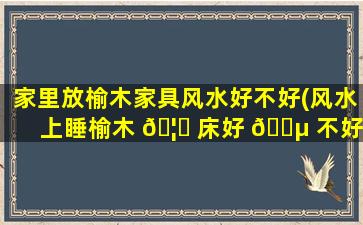 家里放榆木家具风水好不好(风水上睡榆木 🦉 床好 🐵 不好)